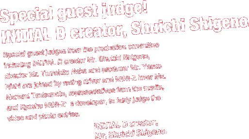 Special guest judge!
INITIAL D creator, Shuichi Shigeno. 

Special guest judges from the production committee including INITIAL D creator Mr. Shuichi Shigeno, director Mr. Tomohito Naka and producer Mr. Yasuo Nishi are joined by racing driver and MINI-Z lover Ms. Nanami Tsukamoto, representatives from the media, and Kyosho MINI-Zfs developer, to fairly judge the video and photo entries. 

INITIAL D creator, Mr. Shuichi Shigeno. 