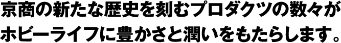 京商の新たな歴史を刻むプロダクツの数々がホビーライフに豊かさと潤いをもたらします。