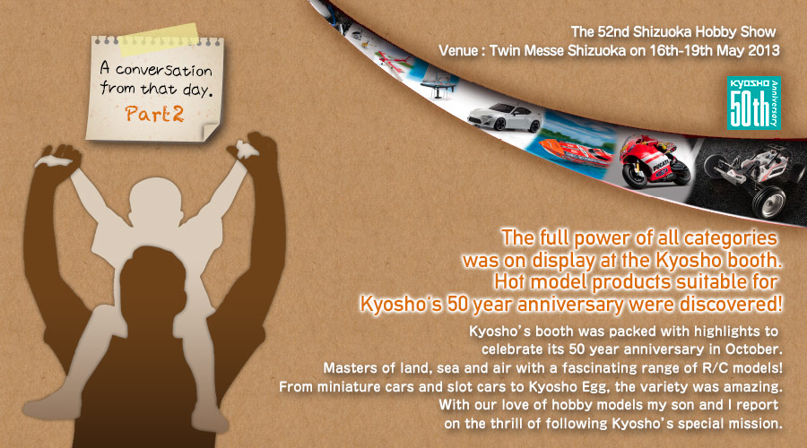 {Present day Kyosho through the eyes of a hobby-loving father and son.} Part 2
The full power of all categories was on display at the Kyosho booth.
Hot model products suitable for Kyosho's 50 year anniversary were discovered! / The 52nd Shizuoka Hobby Show / Venue : Twin Messe Shizuoka on 16th-19th May 2013