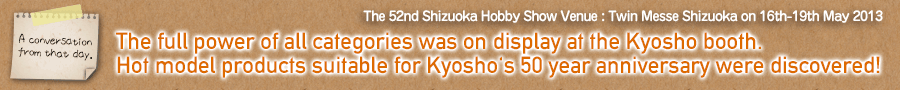 {Present day Kyosho through the eyes of a hobby-loving father and son.} Part 2
The full power of all categories was on display at the Kyosho booth.
Hot model products suitable for Kyosho's 50 year anniversary were discovered! / The 52nd Shizuoka Hobby Show / Venue : Twin Messe Shizuoka on 16th-19th May 2013