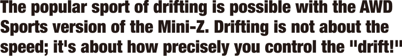 The popular sport of drifting is possible with the AWD Sports version of the Mini-Z. Drifting is not about the speed; it's about how precisely you control the 'drift!'