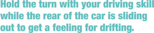 Hold the turn with your driving skill while the rear of the car is sliding out to get a feeling for drifting.