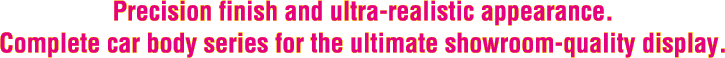 Precision finish and ultra-realistic appearance. Complete car body series for the ultimate showroom-quality display.