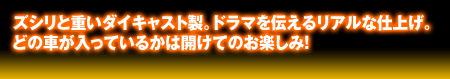 ズシリと重い大キャスト製。ドラマを伝えるリアルな仕上げ。どの車が入ってるかは開けてからのお楽しみ!