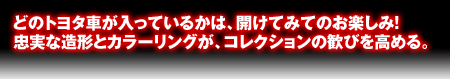 ズシリと重い大キャスト製。ドラマを伝えるリアルな仕上げ。どの車が入ってるかは開けてからのお楽しみ!