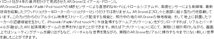 AR.DroneはiPhone®/iPad®/iPod touch™の傾きセンサーによる直感的なWi-Fiコントロールシステムや、高度センサーによる制御等、最新技術を結集したクワッドリコプター(4ローターのヘリコプター)というだけではありません。AR.Droneはフロントと底部に超小型カメラを搭載しています。このカメラからのリアルタイム映像をストリーミング配信する機能と、飛行中の他のAR.Droneの検地機能、そして地上に設置したマーカーの認識機能を生かして、iPhone®/iPad®/iPod touch™に今後登場するゲームアプリケーションをダウンロードすれば、リアルとバーチャルが融合したAR（拡張現実）ゲームの世界を作り出すことができます。例えばアプリケーションに応じて、実際に２機が飛行しながら、画面上ではシューティングゲームを繰り広げるなど、バーチャルな世界を見ながら、実際のAR.Droneをリアルに操作する今までにない新しい世界を楽しむことができます。